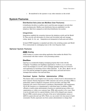 Page 30Product Description
lBe transferred to the operaror or any other extension on the switch
System Features
Distribution lists (also see Mailbox User Features)A distribution list allows a mailbox user to send the same message to several other
users simultaneously. Mailbox user distribution lists are established over the
telephone. Each list is assigned an individual distribution list number.
integrationsIntegrations establish the connection between the telephone switch and the Model
70. They provide call...