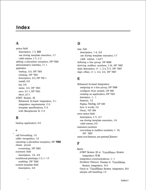 Page 293IndexAaction field
description, 
I-5, 2-2
use during template execution, 1-7
valid entries, 
l-5,2-2adding a phoneline exception, DP 7022
administrative interface, l-l 1
applicationbackup, 2-3, DP 7501
creating, DP 7501
description, 2-3, DP 750 1
install, 2-9
list, 2-9
name, 2-3, DP 7501
save, 2-l 1, DP 7501
show, 2-l 1
AT&T System 25
Enhanced In-band integration, C-I
integration requirements, C-3
template specifications, C-3
with Receptionist II, C-3
Bbackup application, 2-3
c
scall forwarding, l-2...