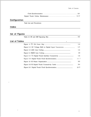 Page 300Table of ContentsClock Synchronization
. . . . . . . . . . . . . . . . . . . . . . . . . . . . . . . . . . . . . . . . . . . . . . . . . . . . . . . . . . . . . . . . . . . . .. . . . . . . . . . 2-16Digital Trunk Online Maintenance
. . . . . . . . . . . . . . . . . . . . . . . . . . . . . . . . . . . . . . . . . . . . . . . . . . . . . . . . . . . . . . .2-17
ConfigurationTask List and Procedures
Index
list of FiguresTable 2-l SF arid ESF Signaling Bits
. . . . . . . . . . . . . . . . . . . . . . . . ....