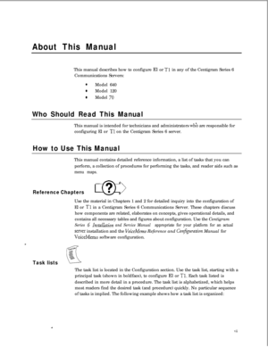 Page 301About This ManualThis manual describes how to configure El or 
Tl in any of the Centigram Series 6
Communications Servers:
0Model 640
0Model 120
aModel 70
Who Should Read This ManualThis manual is intended for technicians and administrators 
whk are responsible for
configuring El or 
Tl on the Centigram Series 6 server.
How to Use This ManualThis manual contains detailed reference information, a list of tasks that you can
perform, a collection of procedures for performing the tasks, and reader aids such...