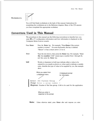 Page 303About This ManualWorksheetsYou will 
find blank worksheets in the back of this manual. Instructions for
completing the worksheets are in the Reference chapters. Many of the 
CPs assume
you have completed the appropriate worksheet.
Conventions Used in This ManualThe procedures in this manual use the following conventions to describe how you
enter El or 
Tl configuration information and how information is displayed on the
Centigram Series 6 server console:
8.
Press EnterPress the Enter key.For example,...