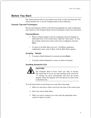 Page 305About This Manual
Before You StartThis manual assumes that you are familiar with using a console and keyboard. This
section describes how to use the Centigram Series 6 server effectively.
Console Tips and TechniquesThe tips and techniques offered in the following paragraphs can make configuration
entry sessions at the Centigram Series 6 server maintenance console more productive.
Viewing MenuslWhen you finish entering a value for a parameter, the server displays an
abbreviated form of the current menu,...