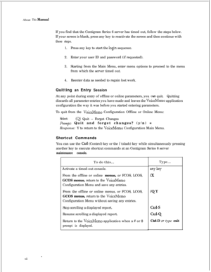 Page 306AboutThis ManualIf you find that the Centigram Series 6 server has timed out, follow the steps below.
If your screen is blank, press any key to reactivate the screen and then continue with
these steps.
1.Press any key to start the 
login sequence.
2.Enter your user ID and password (if requested).
3.Starting from the Main Menu, enter menu options to proceed to the menu
from which the server timed out.
4.Reenter data as needed to regain lost work.
Quitting an Entry SessionAt any point during entry of...