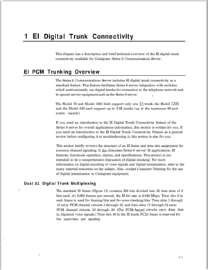Page 3081 El Digital Trunk ConnectivityThis chapter has a description and brief technical overview of the El digital trunk
connectivity available for Centigram Series 
G Communications Server.
El PCM Trunking OverviewThe Series 
6 Communications Server includes El digital trunk connectivity as a
standard feature. This feature facilitates Series 6 server integration with switches
which predominantly use digital trunks for connection to the telephone network and
to special service equipment such as the Series 6...