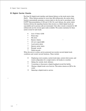 Page 313El Digital Trunk ConnectivityEl Digital Carrier EventsThe Dual El digital trunk interface card detects failures on the trunk receive data
(RxD).When failures persists for more than 200 milliseconds, the carrier alarm
function automatically generates a remote alarm to the far end in accordance with
CCITT Recommendations G.732 and G.733. For such failures, the carrier alarm
function informs the signaling function that circuits on a failed digital trunk are
unavailable and in-process calls are terminated....