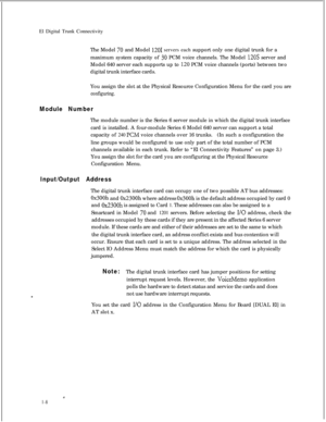 Page 315El Digital Trunk Connectivity
The Model 70 and Model 1201 servers each support only one digital trunk for a
maximum system capacity of 
30 PCM voice channels. The Model 120s server and
Model 640 server each supports up to 
I20 PCM voice channels (ports) between two
digital trunk interface cards.
You assign the slot at the Physical Resource Configuration Menu for the card you are
configuring.
Module NumberThe module number is the Series 6 server module in which the digital trunk interface
card is...