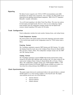 Page 316El Digital Trunk Connectivity
SignalingThe Series 6 server supports only CCS for CCITT recommendations and ANSI
specifications for digital trunk connectivity. And, currently only SS7 (CCITT C7) is
supported as the signaling optional feature integration.Refer to the 
SS7 Integration
Manualfor complete information.
You set El trunk signaling in the Select Trunk Type Menu. The menu has options
for both analog and digital trunks. However, when you are configuring a digital
trunk interface card, the...