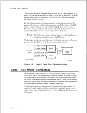 Page 317El Digital Trunk Connectivity
The network reference is a selected El trunk. In the case of a Series 6 Model 70 or
Model 1201, the selected trunk will be trunk 0. In the case of Model 120s or Model
640, the selected trunk can be either 0, 
1, 2 or 3 (only one trunk can be selected).
The default reference is trunk 0.
The Series 6 server features automatic switchover to a backup clock source if the
primary fails. However, this feature functions only when both trunks of a Dual El
card are used and the clock...