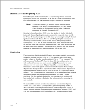 Page 321Dual Tl Digital Trunk Connectivity
Channel Associated Signaling (CAS)Release 6.0 digital trunk connectivity for 
Tl supports only channel-associated
signaling for ground start, loop start E 
& M, and DID trunks. Neither facility data
link (sometimes used with ESF) nor remote 
loopback requests are supported.
Note:
VoiceMemo Release 6.OA does not support common channel
signaling (CCS)
with Tl trunk connectivity. CCS is a method
where signaling for all channels is handled using a link that is
common to all...