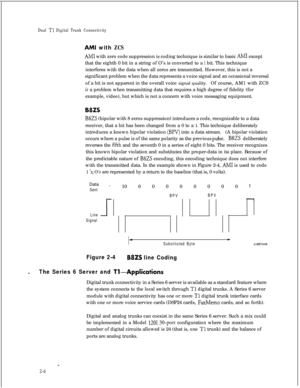 Page 323Dual T1 Digital Trunk Connectivity
AMI with ZCS
AM1 with zero code suppression is coding technique is similar to basic AM1 except
that the eighth 0 bit in a string of O’s is converted to a 
1 bit. This technique
interferes with the data when all zeros are transmitted. However, this is not a
significant problem when the data represents a voice signal and an occasional reversal
of a bit is not apparent in the overall voice signal quality.Of course, AM1 with ZCS
is a problem when transmitting data that...