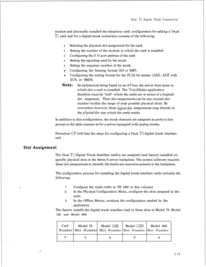 Page 330Dual Tl Digital Trunk Connectivitymodule and physically installed the telephony card, configuration for adding a’ Dual
Tl card and for a digital trunk connection consists of the following:
lSelecting the physical slot assignment for the card.
lSetting the number of the module in which the card is installed.
lConfiguring the I/O port address of the card
lSetting the signaling used by the trunk.
lSetting the sequence number of the trunk.
lConfiguring the framing format (D4 or ESF).
lConfiguring the coding...