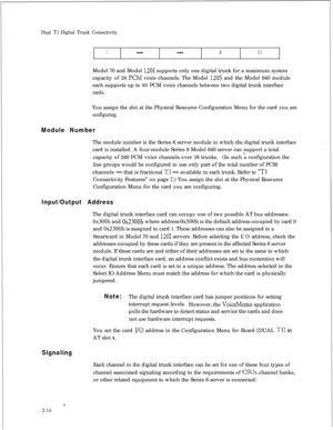 Page 331Dual Tl Digital Trunk Connectivity
1--811Model 70 and Model 
1201 supports only one digital trunk for a maximum system
capacity of 24 
KM voice channels. The Model 120s and the Model 640 module
each supports up to 60 PCM voice channels between two digital trunk interface
cards.You assign the slot at the Physical Resource Configuration Menu for the card you are
configuring.
Module NumberThe module number is the Series 6 server module in which the digital trunk interface
card is installed. A four-module...