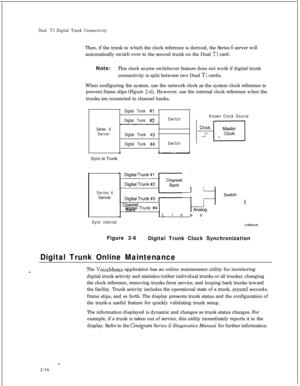 Page 333Dual T1 Digital Trunk ConnectivityThen, if the trunk to which the clock reference is derived, the Series 
G server will
automatically switch over to the second trunk on the Dual 
Tl card.
Note:This clock source switchover feature does not work if digital trunk
connectivity is split between two Dual 
Tl cards.
When configuring the system, use the network clock as the system clock reference to
prevent frame slips (Figure 
2-6). However, use the internal clock reference when the
trunks are connected to...