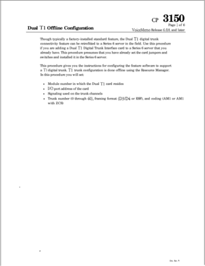 Page 335cl? 3150
Dual 
Tl Offline ConfigurationPage 
1 of 6
VoiceMemo Release 6.OA and later
Though typically a factory-installed standard feature, the Dual 
Tl digital trunk
connectivity feature can be retrofitted to a Series 6 server in the field. Use this procedure
if you are adding a Dual 
Tl Digital Trunk Interface card to a Series 6 server that you
already have. This procedure presumes that you have already set the card jumpers and
switches and installed it in the Series 6 server.
This procedure gives you...