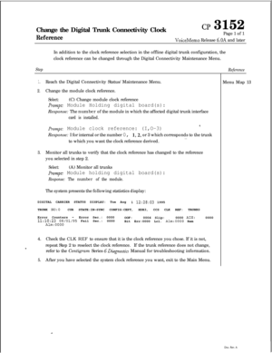 Page 345Change the Digital Trunk Connectivity ClockReference
CP 3152
Page 1 of 1
VoiceMemo Release 6.OA and later
In addition to the clock reference selection in the offline digital trunk configuration, the
clock reference can be changed through the Digital Connectivity Maintenance Menu.
Step
1.Reach the Digital Connectivity Status/Maintenance Menu.
2.Change the module clock reference.
Select:(C) Change module clock reference
Prompt: Module Holding digital board(s):Response: The number of the module in which the...