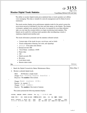 Page 346CP 3153Monitor Digital Trunk StatisticsPage 1 of 2
VoiceMemo Release 6OA and later
The ability to monitor digital trunks gives statistical data on trunk operation as it affects
voice messaging. This data is valuable for network management and for Series 6 server
maintenance.The trunk monitor display gives performance statistics totals for the period current the
most recent second as indicated by the time and date stamp on the display. The display
The trunk information presented and the statistics...