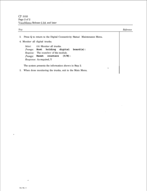 Page 347CP 3153
Page 2 of 2
VoiceMemo Release 6.OA and later
StepReference
3.Press Q to return to the Digital Connectivity Status/ Maintenance Menu.
4. Monitor all digital trunks.
Select:(A) Monitor all trunks.
Prompt Host holding digital board(s):
Response:The number of the module.
Prompt: Reset counters (Y/N):
Response: As required, Y
The system presents the information shown in Step 2.
5.When done monitoring the trunks, exit to the Main Menu. 