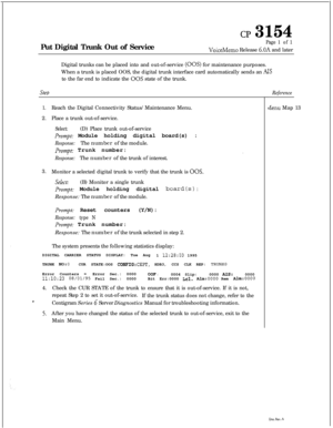 Page 348cl? 3154Put Digital Trunk Out of Service
Page 1 of 1
VoiceMemo Release 6.OA and later
Digital trunks can be placed into and out-of-service 
(00s) for maintenance purposes.
When a trunk is placed OOS, the digital trunk interface card automatically sends an 
AISto the far end to indicate the 
00s state of the trunk.
SteDReference
1.Reach the Digital Connectivity Status/Maintenance Menu.
2.Place a trunk out-of-service.
Select:(D) Place trunk out-of-service
Prompt.- Module holding digital board(s) :...