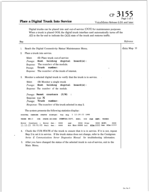 Page 349CP 3155Place a Digital Trunk Into ServicePage 1 of 1
VoiceMemo Release 6.OA and later
Digital trunks can be placed into and out-of-service 
(00s) for maintenance purposes.
When a trunk is placed OOS, the 
digital trunk interface card automatically turns off the
1.Reach the Digital Connectivity Status/Maintenance Menu.
2.Place a trunk into service.
Select:(E) Place trunk out-of-service
Prompt: Host holding digital board(s):
Response:The number of the module.
Prompt:Trunk number:I
Response:The number of...