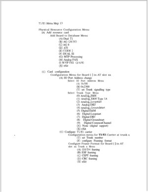 Page 350Tl/El Menu,Map 13
Physical Resource Configuration Menu
(A) Add resource card
Add Board to Database Menu
(A) Dual 
Tl
(B) AG (24/30)
(C) AG 8
CD) A?-‘I
(E) CGRM 2
(F) DUAL El
(G) MTP Processing
(H) Analog FAX
(I) M-VIP FAX (2/4/8)
(X) exit
(C) Card configuration
Configuration Menu for Board [ 
] in AT slot xx
(A) IO Port Address change
Select IO Port Address Menu
(A) 0x300
(B) 0x2300
(T) set Trunk signalling type
Select Trunk Type Menu(0) 
Analog-E&M(1) 
Analog-E&M Type 1A(2) 
Analog_Loopstart(3)...