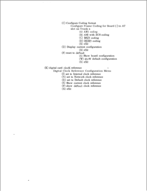 Page 351(0 Configure Coding format
Configure Frame Coding for Board [ 
] in AT
slot xx Trunk x
(A) AM1 coding
(B) Ah41 with ZCS coding
(C) B8ZS coding
(D) HDBS coding
(X) exit
(D) Display current configuration
(F) reset to de~~~l~Xir
(S) Show board configuration
(W) show default configuration
(X) eXit
(K> digital card clocK reference8.Digital Clock Reference Configuration Menu
(I) set to Internal clock reference
(N) set to Network clock reference
(D) set to Default clock reference
(S) Show current clock...