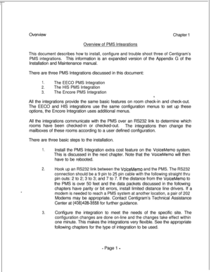 Page 358OverviewChapter 1
Overview of PMS lntearations
This document describes how to install, configure and trouble shoot three of Centigram’s
PMS integrations.This information is an expanded version of the Appendix G of the
Installation and Maintenance manual.
There are three PMS Integrations discussed in this document:
1.The EECO PMS Integration
2.The HIS PMS Integration
3.The Encore PMS IntegrationAll the integrations provide the same basic features on room check-in and check-out.
The EECO and HIS...
