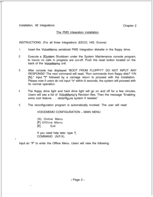 Page 359Installation, All Integrations
Chapter 2
The PMS lntearation installation
INSTRUCTIONS: (For all three Integrations (EECO, HIS, Encore)1.
2.
3.
4.
5.Insert the 
VoiceMemo serialized PMS Integration diskette in the floppy drive.
Execute a 
(S)ystem Shutdown under the System Maintenance console program,
to insure no calls in progress are cut-off. Push the reset button located on the
back of the 
VoiceMemo unit.
After console has displayed “BOOT FROM FLOPPY?” DO NOT INPUT ANY
RESPONSE! The next command will...