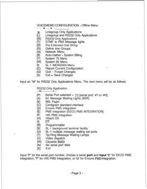 Page 360VOICEMEMO CONFIGURATION - Offline Menu
--w-e-
(A)
(L)
(W
0-l
(D)
I:;
(S)
(y>
i?
(Cl
(Q)
(xlLinegroup Only Applications
Linegroup and RS232 Only Applications
RS232 Only ApplicationsDTMF to PBX Message tights
Pre-Extension Dial StringDefine tine Groups
Network Menu
Auto-Gather 
- System Billing
System 75 Menu
System 85 Menu
SL-1 /MERIDIAN MenuReport Current Configuration
Quit -- Forget Changes
Exit 
- Save Changes
Input an 
“M” for RS232 Only Applications Menu. The next menu will be as follows:
RS232 Only...