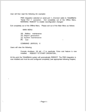 Page 361User will then read the following (for example):
PMS integration selected on serial port 1. (Connect cable to VoiceMemo“Serial Port 1” connector).Exit completely out of the Offline Menu.
WARNING: REBOOT to enable reconfiguration changes!
Exit completely out of the 
OfFline Menu.Please exit out of the Main Menu as follows:
MAIN MENU
(M) Mailbox maintenance
(R) Report generation
(S) System maintenance
00 Exit
COMMAND (M/R/S/X): X
Users will view the following:
Console shutdown. Hit 
ctrl - Z to reactivate....