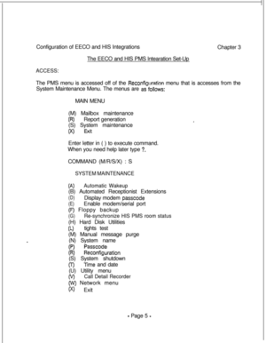 Page 362Configuration of EECO and HIS Integrations
The EECO and HIS PMS lntearation Set-UpACCESS:Chapter 3
The PMS menu is accessed off of the 
Reconfiauration menu that is accesses from the
System Maintenance Menu. The menus are 
as”follows:MAIN MENU
(M) Mailbox maintenance
(R)Report generation
(S) System maintenance
(x> ExitEnter letter in ( ) to execute command.
When you need help later type 
?.COMMAND (M/R/S/X) : S
SYSTEM MAINTENANCE
(A>Automatic Wakeup(B) Automated Receptionist Extensions
(D)Display modem...