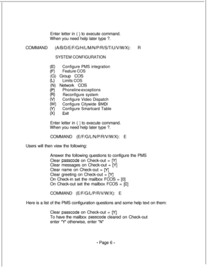 Page 363Enter letter in ( ) to execute command.
When you need help later type ?.
COMMAND (A/B/D/E/F/G/H/L/M/N/P/R/S/T/U/V/W/X): R
SYSTEM CONFIGURATION
Configure PMS integration
Feature COS(G) Group COS
CL)Limits COS(N) Network COS
(P)Phoneline exceptions
CR)Reconfigure system
o/)Configure Video Dispatch
(W)Configure Citywide SMDI
(Y)Configure Smartcard Table
(xl ExitEnter letter in ( 
) to execute command.
When you need help later type ?.
COMMAND (E/F/G/L/N/P/R/V/W/X): E
Users will then view the following:...