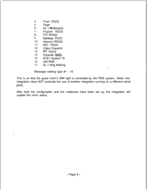Page 3654:
5:
6:
7:
8:
9:
10:
11:
12:
13:
14:
15:
16:
17:Fixed RS232
PagerSL-1 
BkGround
Program RS232T/R RS232
Centrex RS232lntecom RS232
NEC RS232Video Dispatch
I-IT RS232Citywide 
SMDIAT&T System 75
HIS PMS
SL-1 Msg Waiting
Message waiting type #1 : 16
This is so that the guest room’s MW light is controlled by the PMS system. (Note: this
integration does NOT preclude the use of another integration running on a different serial
pan>-After both the configuration and the mailboxes have been set up, the...