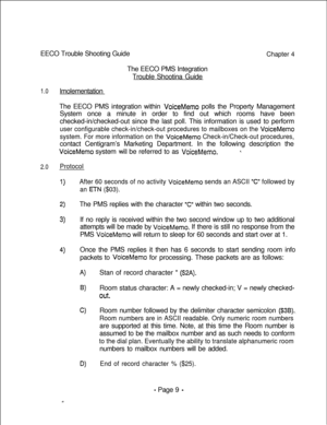 Page 366EECO Trouble Shooting GuideChapter 4The EECO PMS Integration
Trouble Shootina Guide
1.0lmolementation
The EECO PMS integration within 
VoiceMemo polls the Property Management
System once a minute in order to find out which rooms have been
checked-in/checked-out since the last poll. This information is used to perform
user configurable check-in/check-out procedures to mailboxes on the VoiceMemo
system. For more information on the 
VoiceMemo Check-in/Check-out procedures,contact Centigram’s Marketing...