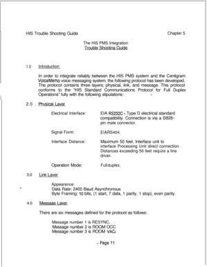 Page 368HIS Trouble Shooting GuideChapter 5
The HIS PMS IntegrationTrouble Shootina Guide
1.0IntroductionIn order to integrate reliably between the HIS PMS system and the Centigram
VoiceMemo voice messaging system, the following protocol has been developed.
The protocol contains three layers; physical, link, and message. This protocol
conforms to the “HIS Standard Communications Protocol for Full Duplex
Operations” fully with the following stipulations:
8.2.0 .
Phvsical Laver
Electrical Interface:EIA RS232C -...