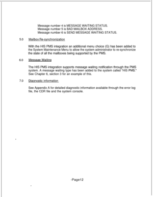 Page 3695.0
6.0
7.0Message number 4 is MESSAGE WAITING STATUS.
Message number 5 is BAD MAILBOX ADDRESS.
Message number 6 is SEND MESSAGE WAITING STATUS.
Mailbox Re-synchronizationWith the HIS PMS integration an additional menu choice (G) has been added to
the System Maintenance Menu to allow the system administrator to re-synchronizethe state of all the mailboxes being supported by the PMS.
Messaae WaitinqThe HIS PMS integration supports message waiting notification through the PMS
system. A message waiting type...