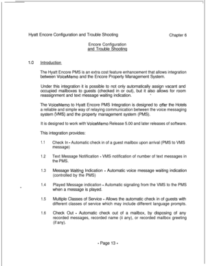Page 370Hyatt Encore Configuration and Trouble ShootingChapter 6
Encore Configurationand Trouble Shootinq
1.0Introduction
The Hyatt Encore PMS is an extra cost feature enhancement that allows integrationbetween 
VoiceMemo and the Encore Property Management System.
Under this integration it is possible to not only automatically assign vacant and
occupied mailboxes to guests (checked in or out), but it also allows for room
reassignment and text message waiting indication.
8.The 
VoiceMemo to Hyatt Encore PMS...