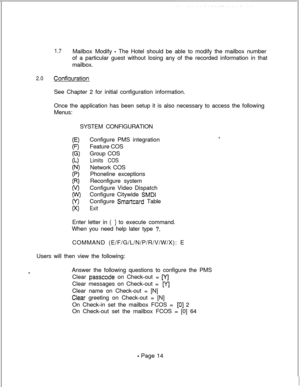 Page 3711.7Mailbox Modify - The Hotel should be able to modify the mailbox number
of a particular guest without losing any of the recorded information in that
mailbox.
2.0ConfiaurationSee Chapter 2 for initial configuration information.
Once the application has been setup it is also necessary to access the following
Menus:
SYSTEM CONFIGURATION
Configure PMS integration
Feature COS
Group COS
Limits COSNetwork COS
Phoneline exceptions
Reconfigure system
Configure Video Dispatch
Configure Citywide 
SMDIConfigure...