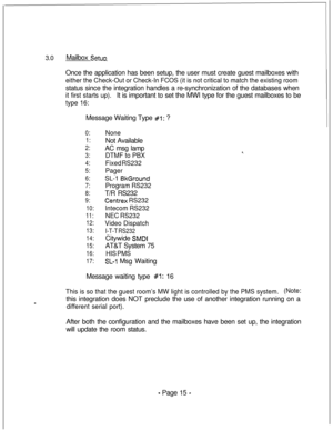 Page 3723.0Mailbox SetuoOnce the application has been setup, the user must create guest mailboxes with
either the Check-Out or Check-In FCOS (it is not critical to match the existing roomstatus since the integration handles a re-synchronization of the databases when
it first starts up).It is important to set the MWI type for the guest mailboxes to be
type 16:Message Waiting Type 
#l: ?
0:None
1:Not Available
2:AC msg lamp
3:DTMF to PBX
4:Fixed RS232
5:Pager
6:SL-1 BkGround
7:Program RS232
8:T/R RS232
9:Centrex...