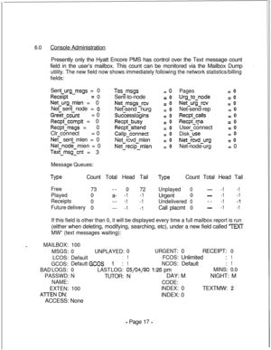 Page 3746.0Console Administration
Presently only the Hyatt Encore PMS has control over the Text message count
field in the user’s mailbox. This count can be monitored via the Mailbox Dump
utility. The new field now shows immediately following the network statistics/billing
fields:Sent 
urg-msgs = 0
Recspt=0
Net-urg-mien = 0
Net sent node = 
0
Greet count= 0
Recpccomplt = 0
Recpt-msgs = 0
Clr connect= 0
Net sent mlen = 0
Net-node mien = 0
Tes-msgIcnt = 3
Tas-msgsSent-to-node
Net-msgs-revNet-send nurg...