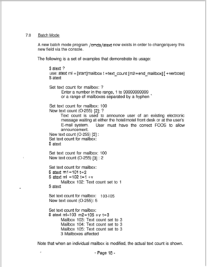 Page 3757.0Batch Mode
A new batch mode program 
/cmds/atext now exists in order to change/query this
new field via the console.The following is a set of examples that demonstrate its usage:
$ atext ?
use: 
atext ml = [startlmaiibox t =text-count [m2=end_maiibox] [ +verbose]$ 
atextSet text count for mailbox: ?
Enter a number in the range, 1 to 99999999999
or a range of mailboxes separated by a hyphen 
’Set text count for mailbox: 100
New text count (O-255) 
[2]: ?
Text count is used to announce user of an...