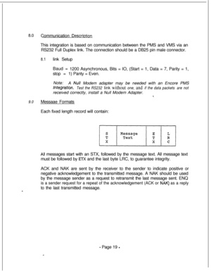 Page 3768.0Communication DescrictionThis integration is based on communication between the PMS and VMS via an
RS232 Full Duplex link. The connection should be a DB25 pin male connector.
8.1link Setup
Baud =
stop =1200 Asynchronous, Bits = IO, (Start = 1, Data = 7, Parity = 1,
1) Panty = Even.
Note:
A 
Null Modem adapter may be needed with an Encore PMS
lntegfation.Test the RS232 link without one, and if the data packets are notreceived correctly, install a Null Modem Adapter.
*.
9.0Messaae Formats
Each fixed...