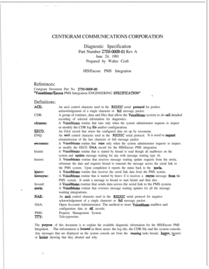 Page 380CENTIGRAM COMMUNICATIONS CORPORATIONDiagnostic SpecificationPart Number 
2750-0009-01 Rev A
June 24, 1991
Prepared by Walter Croft
HIS/Encore PMS Integration
References:
Centigram Document Part No. 2750-0009-00
‘VoiceMemofficore PMS Integration ENGINEERING SPECIPICATION’
Definitions:
ACECDR:
cdrmenu:
EECO:ENQ:
eecomenu:hisinit:
hismwi:
hiSl.CV:
hiSESpC:hissnd:
mwk
NAEOAA:
PMS:
TlT:
An ascii control character used in the RS232C serial pro&&l for positive
acknowledgement of a single character or 
full...