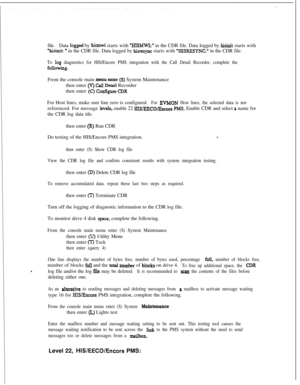 Page 382file.Data logged by hismwi starts with ‘HISh4WI:’ in the CDR file. Data logged by hisinit starts with
%isinit: * in the CDR file. Data logged by hisresync starts with ‘MSRESYNC:. in the CDR file.
To log diagnostics for HIS/Encore PMS integration with the Call Detail Recorder, complete the
foIlowiIlg.From the console main 
menu triter (S) System Maintenance
then enter 
(V) Call Detail Recorder
then enter 
(C) ConKguns CDRFor Host lines, make sure line zero is configured.
For EVMON Host lines, the selected...