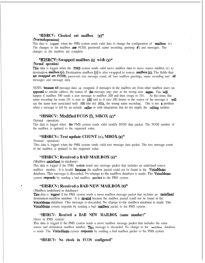Page 386“HISRCV: Checked out mailbox (x)”
(Normal openltioIl)
This data is logged when the PMS system sends valid data to change the configuration of mailbox (x).
The changes to the mailbox 
are FCOS, password, name recording, greeting #l and messages. The
changes to the mailbox are complete.
“HISRCV: Swapped mailbox (x) with Q)”
(Normal operation)
This data is logged when the PMS system sends valid move mailbox data to move source mailbox (x) todestination 
maiibo~ (y). Destination mailbox (y) is also swapped...