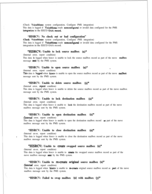 Page 387(Check VoiceMemo system configuration, Configure PMS integration)
This data is logged if 
VoiceMemo reads nonconfigured or invalid data configured for the PMS
integration in the EECO OAA record.
“HISRCV: No check out or bad configuration”
(Check VoiceMemo system configuration, Configure PMS integration)
This data is logged if 
VoiceMemo reads nonc~nfigured or invalid data configured for the PMSintegration in the EECO OAA record.
“EUSRCV: Unable to lock source mailbox (x)”
(Internal error, report...