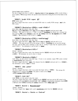 Page 388(Internal error, report condition)
This data is logged when hisrcv is unable to swap the source and &e d&nation mailbox records during amove mailbox. 
This message follows the specific reason listed above listing the level of the failure in the
swap.
“HISRCV: Invalid FCOS request (f)”
(PMS system error)
This data is logged when hisrcv receives an invalid FCOS value in a modify FCOS message 
seat by the
PMS system.“HISRCV: Received an 
 = send  ”
(Link failure, test link protocol using data scope)
This...