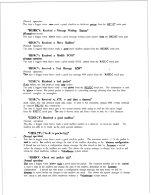 Page 389(Normal operation)
This data is logged when 
hisrcv reads a good cheek-in or check-out packet from the RSU2C serial port.
“HERCV: Received a Message Waiting Stat&
(Nonnal operation)
This data is logged when hisrev reads a good message waiting status packet from the RS232C serial port.
“HISRCV: Received a Move Mailbox”
(Normal operation)
This data is logged when hisrcv reads a 
gcod move mailbox packet from the RS232C serial port.
“HISRCV: Received a Modify FCOS”
(Nod operation)
This data is logged when...