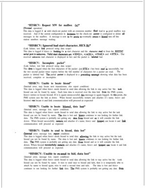 Page 390“HTSRCV: Request MW for mailbox (x)”
(Normal operation)
This data is logged if 
a valid check-out packet with an extension number that lead to a good mailbox was
received.And if the current configuration in 
hismenu for the check-out packet is configured to delete all
messages in the mailbox.A message is sent to the mwla to eventually nturn to bissnd turn off this
station numbers message waiting.“HISRCV: Ignored bad start character, HEX 
(h)”
(Link failure, test liuk protocol using data scope)
This data...