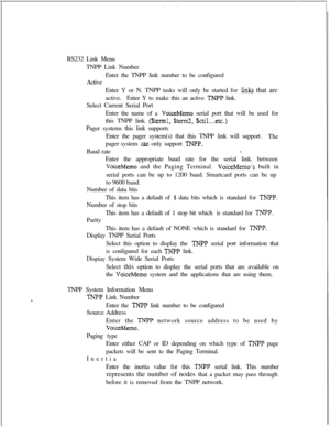 Page 399RS232 Link Menu
TNPP Link Number
Enter the TNPP link number to be configured
Active
Enter Y or N. TNPP tasks will only be started for links that are
active.Enter Y to make this an active 
TNPP link.
Select Current Serial Port
Enter the name of a 
VoiceMemo serial port that will be used for
this TNPP link. 
($terml, $term2, $ctil...etc.)Pager systems this link supports
Enter the pager system(s) that this TNPP link will support.
The
pager system 
can only support TNPP.Baud rate
1.Enter the appropriate baud...
