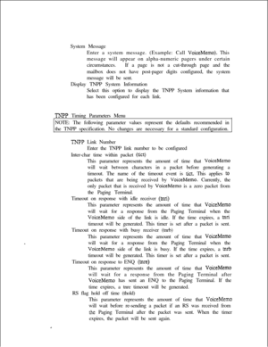 Page 400System Message
Enter a system message. (Example: Call VoiceMemo). This
message will appear on alpha-numeric pagers under certain
circumstances.If a page is not a cut-through page and the
mailbox does not have post-pager digits configured, the system
message will be sent.
Display TNPP System Information
Select this option to display the TNPP System information that
has been configured for each link.
TNPP Timing Parameters Menu
NOTE: The following parameter values represent the defaults recommended in
the...